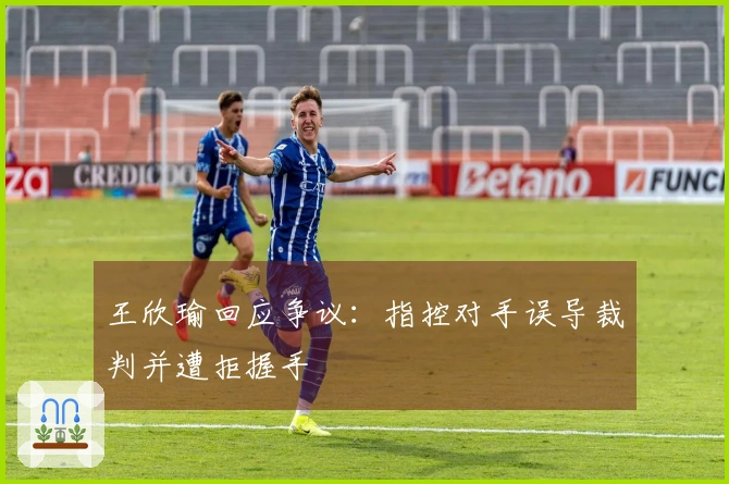 王欣瑜回应争议：指控对手误导裁判并遭拒握手