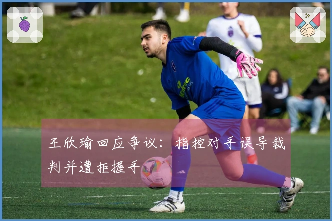 王欣瑜回应争议：指控对手误导裁判并遭拒握手
